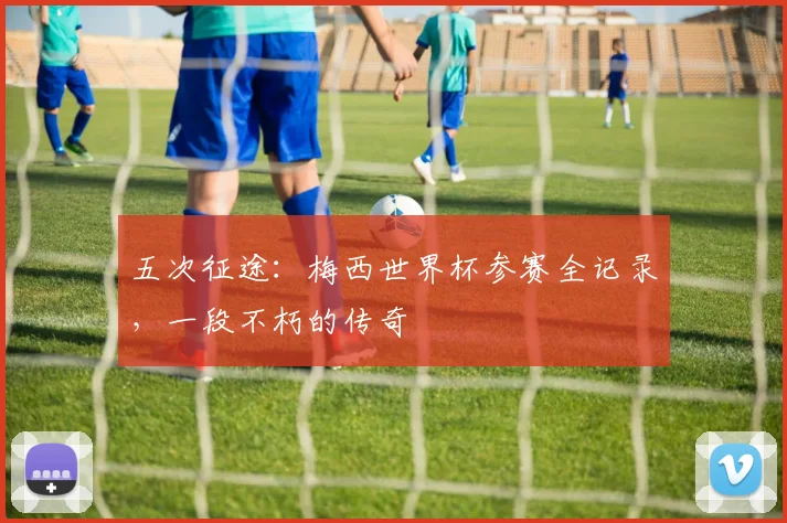 五次征途：梅西世界杯参赛全记录，一段不朽的传奇
